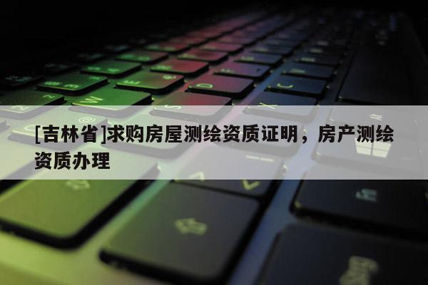 [吉林省]求購(gòu)房屋測(cè)繪資質(zhì)證明，房產(chǎn)測(cè)繪資質(zhì)辦理