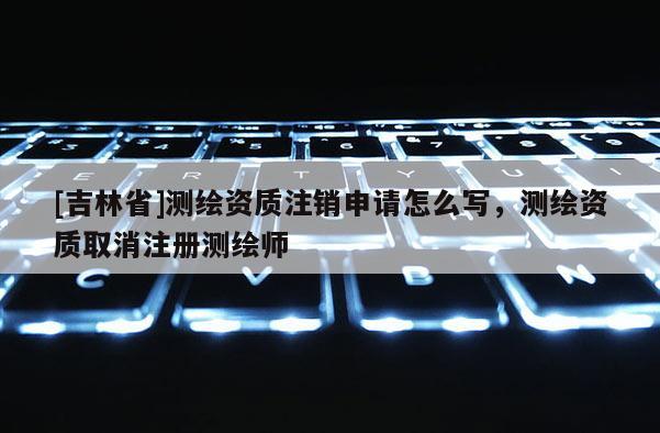 [吉林省]測(cè)繪資質(zhì)注銷(xiāo)申請(qǐng)?jiān)趺磳?xiě)，測(cè)繪資質(zhì)取消注冊(cè)測(cè)繪師