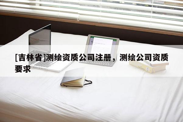 [吉林省]測繪資質(zhì)公司注冊，測繪公司資質(zhì)要求