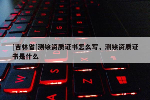 [吉林省]測繪資質(zhì)證書怎么寫，測繪資質(zhì)證書是什么
