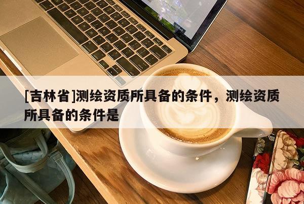 [吉林省]測繪資質(zhì)所具備的條件，測繪資質(zhì)所具備的條件是