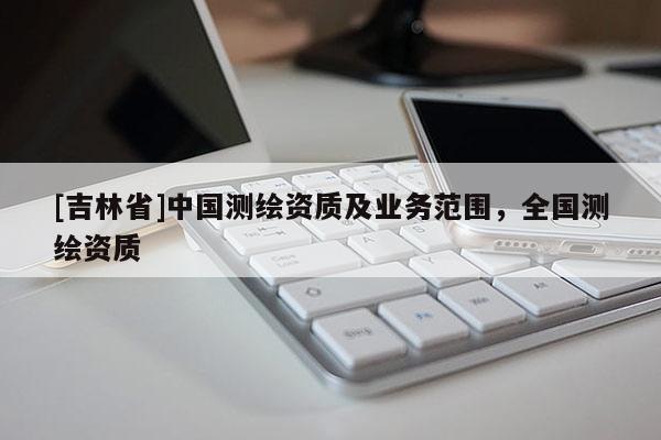 [吉林省]中國(guó)測(cè)繪資質(zhì)及業(yè)務(wù)范圍，全國(guó)測(cè)繪資質(zhì)