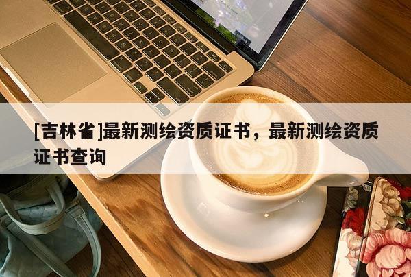 [吉林省]最新測繪資質(zhì)證書，最新測繪資質(zhì)證書查詢