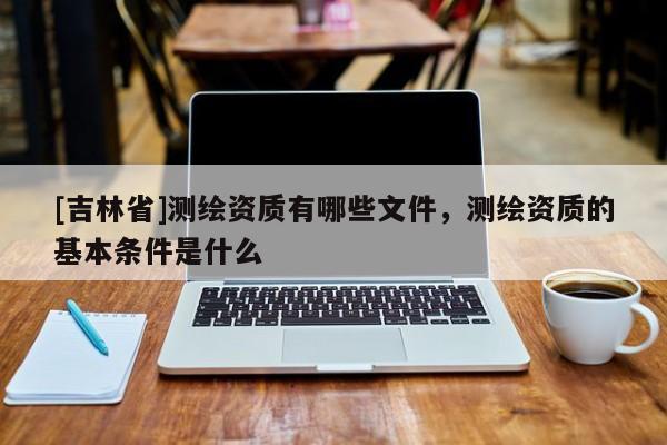 [吉林省]測繪資質(zhì)有哪些文件，測繪資質(zhì)的基本條件是什么
