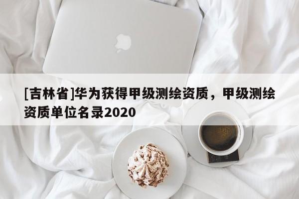 [吉林省]華為獲得甲級(jí)測(cè)繪資質(zhì)，甲級(jí)測(cè)繪資質(zhì)單位名錄2020