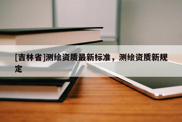 [吉林省]測繪資質(zhì)最新標(biāo)準(zhǔn)，測繪資質(zhì)新規(guī)定