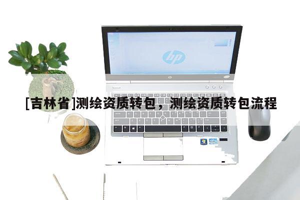[吉林省]測(cè)繪資質(zhì)轉(zhuǎn)包，測(cè)繪資質(zhì)轉(zhuǎn)包流程
