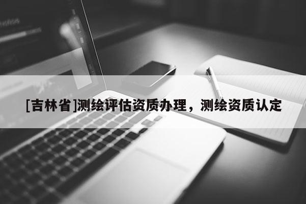 [吉林省]測繪評估資質辦理，測繪資質認定