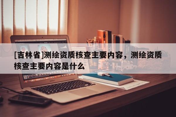 [吉林省]測繪資質(zhì)核查主要內(nèi)容，測繪資質(zhì)核查主要內(nèi)容是什么
