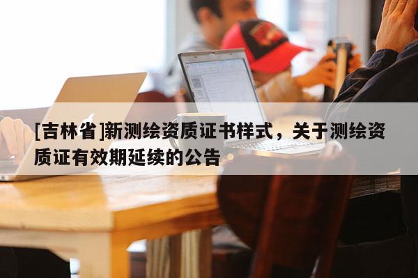[吉林省]新測繪資質(zhì)證書樣式，關于測繪資質(zhì)證有效期延續(xù)的公告
