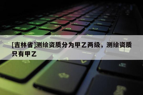 [吉林省]測(cè)繪資質(zhì)分為甲乙兩級(jí)，測(cè)繪資質(zhì)只有甲乙