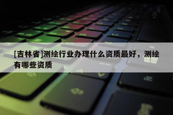 [吉林省]測繪行業(yè)辦理什么資質(zhì)最好，測繪有哪些資質(zhì)
