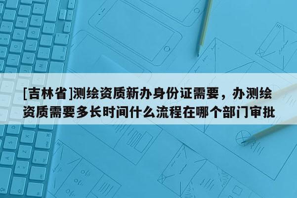 [吉林省]測(cè)繪資質(zhì)新辦身份證需要，辦測(cè)繪資質(zhì)需要多長時(shí)間什么流程在哪個(gè)部門審批