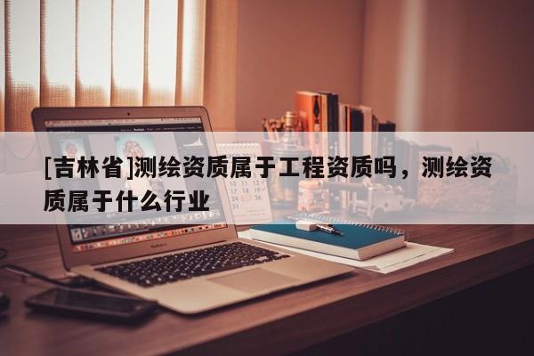 [吉林省]測繪資質(zhì)屬于工程資質(zhì)嗎，測繪資質(zhì)屬于什么行業(yè)