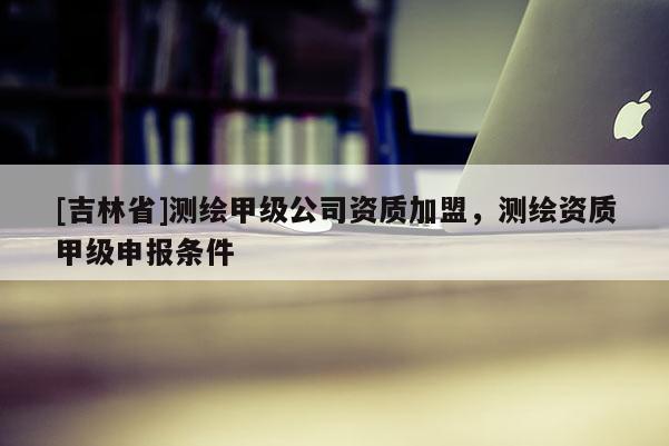 [吉林省]測繪甲級公司資質加盟，測繪資質甲級申報條件