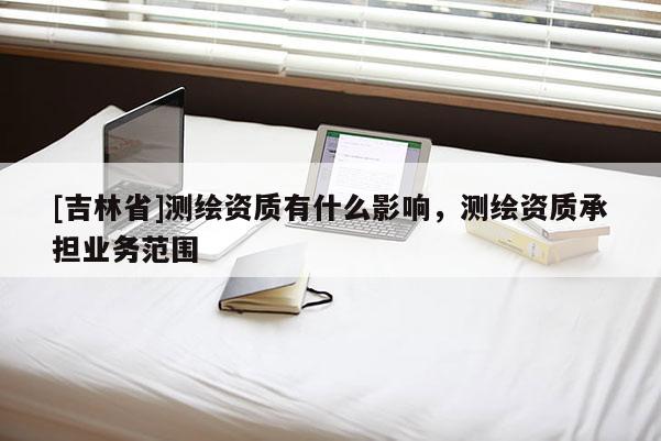 [吉林省]測繪資質(zhì)有什么影響，測繪資質(zhì)承擔(dān)業(yè)務(wù)范圍