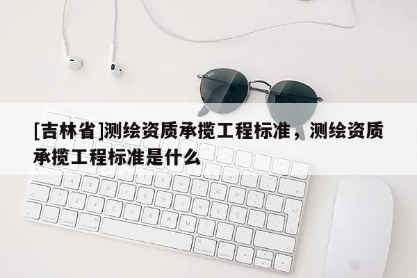[吉林省]測繪資質(zhì)承攬工程標準，測繪資質(zhì)承攬工程標準是什么