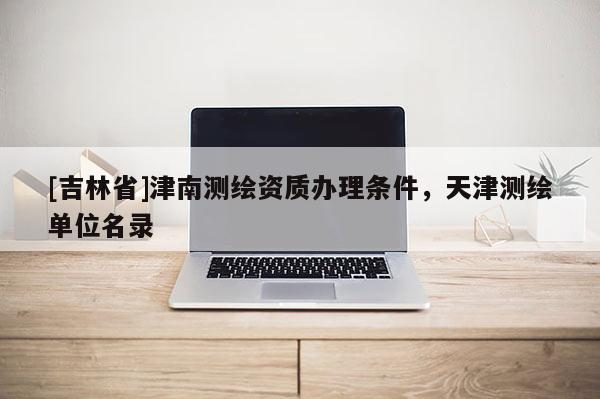 [吉林省]津南測繪資質(zhì)辦理?xiàng)l件，天津測繪單位名錄