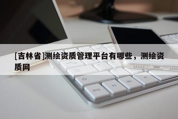 [吉林省]測(cè)繪資質(zhì)管理平臺(tái)有哪些，測(cè)繪資質(zhì)網(wǎng)