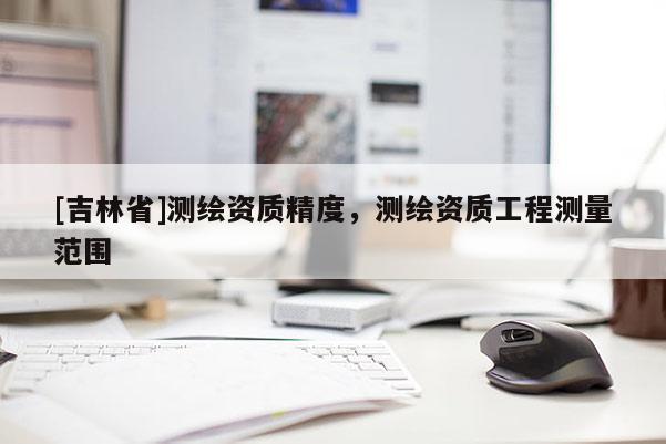 [吉林省]測(cè)繪資質(zhì)精度，測(cè)繪資質(zhì)工程測(cè)量范圍