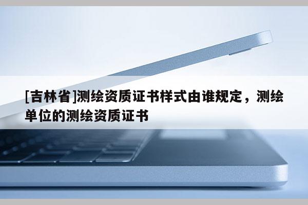 [吉林省]測繪資質證書樣式由誰規(guī)定，測繪單位的測繪資質證書