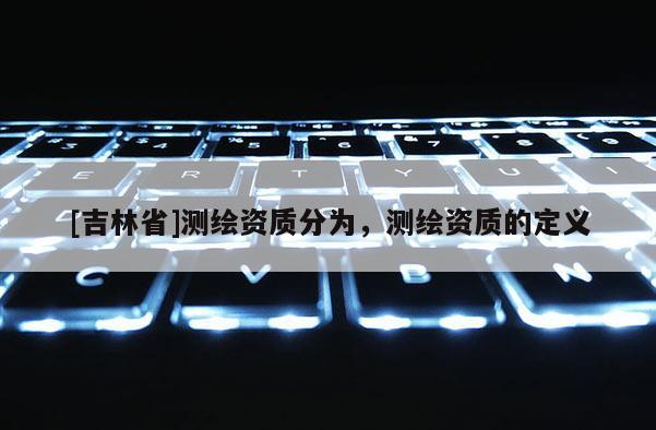 [吉林省]測(cè)繪資質(zhì)分為，測(cè)繪資質(zhì)的定義