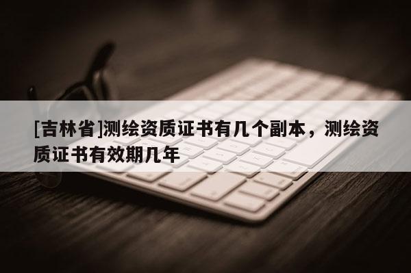 [吉林省]測繪資質(zhì)證書有幾個副本，測繪資質(zhì)證書有效期幾年