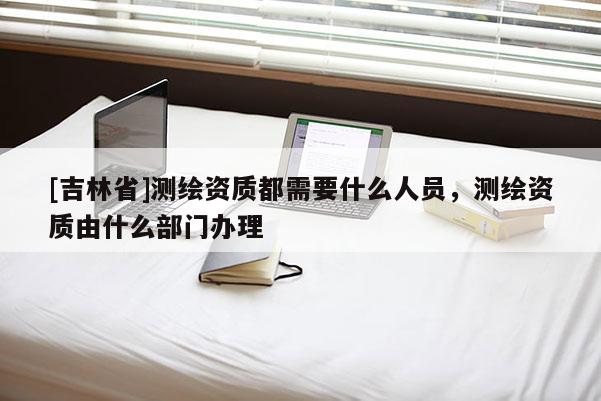 [吉林省]測(cè)繪資質(zhì)都需要什么人員，測(cè)繪資質(zhì)由什么部門辦理