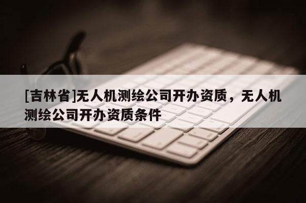 [吉林省]無人機(jī)測繪公司開辦資質(zhì)，無人機(jī)測繪公司開辦資質(zhì)條件