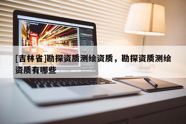 [吉林省]勘探資質(zhì)測繪資質(zhì)，勘探資質(zhì)測繪資質(zhì)有哪些