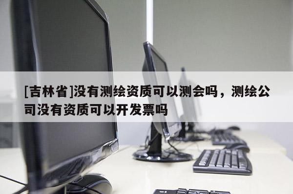 [吉林省]沒有測繪資質(zhì)可以測會嗎，測繪公司沒有資質(zhì)可以開發(fā)票嗎