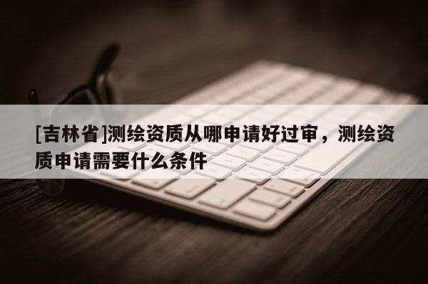 [吉林省]測繪資質(zhì)從哪申請好過審，測繪資質(zhì)申請需要什么條件