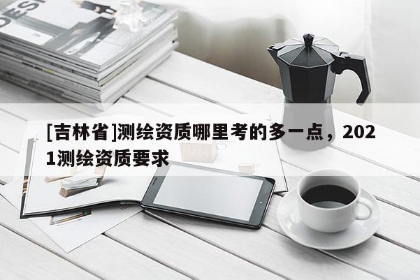 [吉林省]測繪資質(zhì)哪里考的多一點(diǎn)，2021測繪資質(zhì)要求