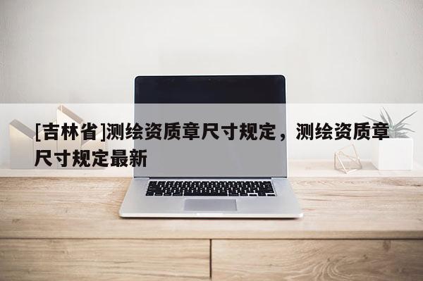 [吉林省]測繪資質(zhì)章尺寸規(guī)定，測繪資質(zhì)章尺寸規(guī)定最新