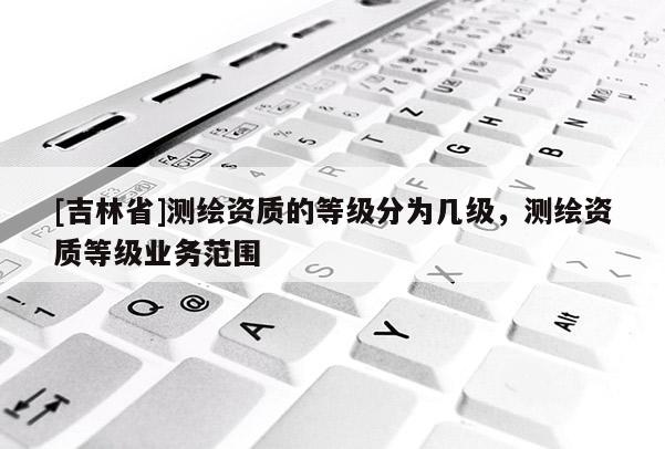 [吉林省]測繪資質的等級分為幾級，測繪資質等級業(yè)務范圍