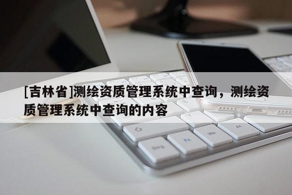 [吉林省]測繪資質(zhì)管理系統(tǒng)中查詢，測繪資質(zhì)管理系統(tǒng)中查詢的內(nèi)容