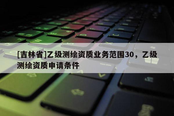 [吉林省]乙級測繪資質(zhì)業(yè)務(wù)范圍30，乙級測繪資質(zhì)申請條件