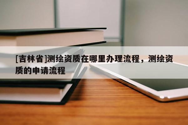 [吉林省]測(cè)繪資質(zhì)在哪里辦理流程，測(cè)繪資質(zhì)的申請(qǐng)流程