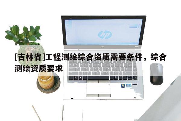 [吉林省]工程測(cè)繪綜合資質(zhì)需要條件，綜合測(cè)繪資質(zhì)要求