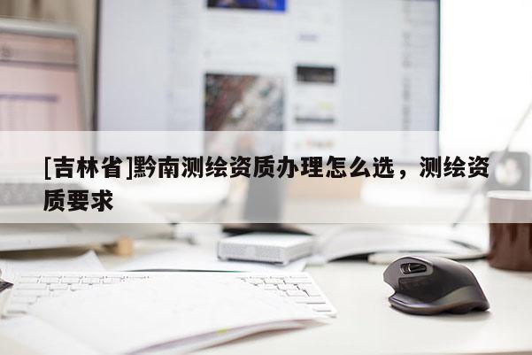 [吉林省]黔南測(cè)繪資質(zhì)辦理怎么選，測(cè)繪資質(zhì)要求