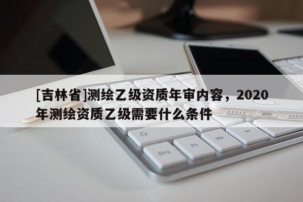 [吉林省]測(cè)繪乙級(jí)資質(zhì)年審內(nèi)容，2020年測(cè)繪資質(zhì)乙級(jí)需要什么條件
