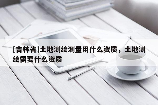 [吉林省]土地測繪測量用什么資質(zhì)，土地測繪需要什么資質(zhì)