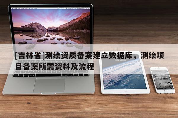 [吉林省]測(cè)繪資質(zhì)備案建立數(shù)據(jù)庫(kù)，測(cè)繪項(xiàng)目備案所需資料及流程