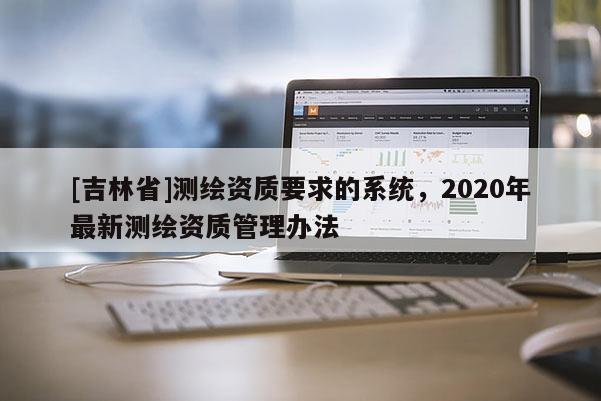 [吉林省]測繪資質(zhì)要求的系統(tǒng)，2020年最新測繪資質(zhì)管理辦法