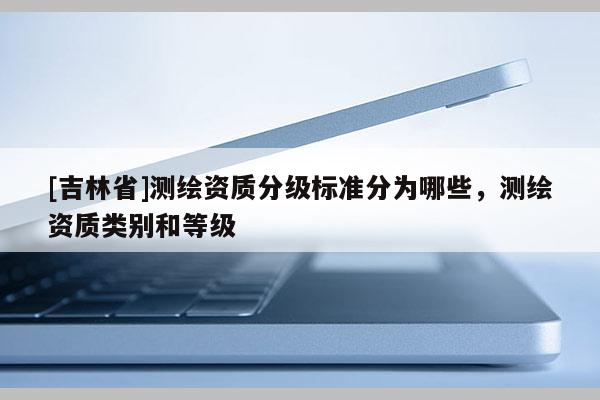 [吉林省]測(cè)繪資質(zhì)分級(jí)標(biāo)準(zhǔn)分為哪些，測(cè)繪資質(zhì)類別和等級(jí)