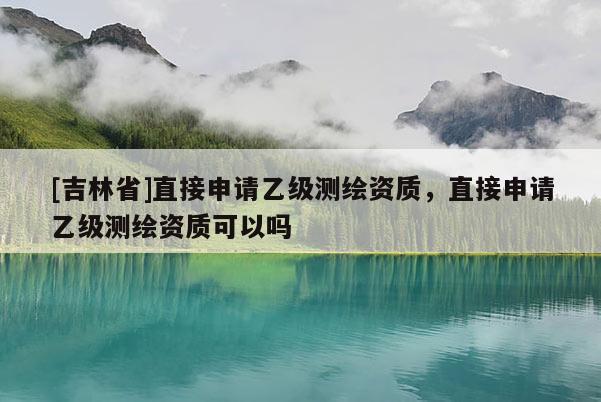 [吉林省]直接申請乙級測繪資質(zhì)，直接申請乙級測繪資質(zhì)可以嗎