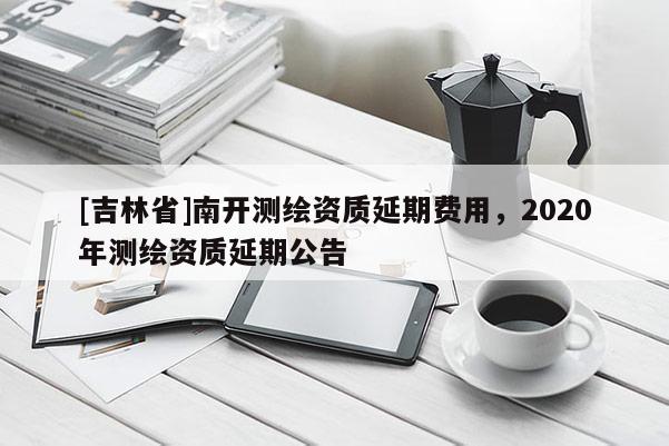 [吉林省]南開測繪資質延期費用，2020年測繪資質延期公告