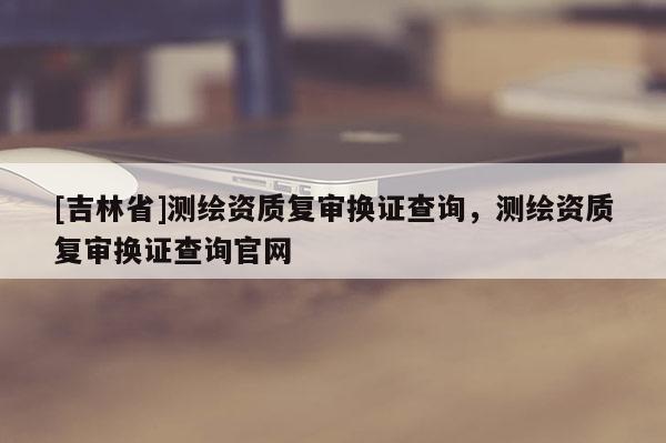 [吉林省]測繪資質(zhì)復(fù)審換證查詢，測繪資質(zhì)復(fù)審換證查詢官網(wǎng)