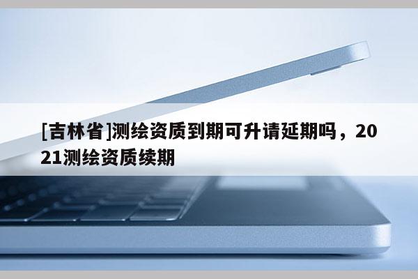 [吉林省]測(cè)繪資質(zhì)到期可升請(qǐng)延期嗎，2021測(cè)繪資質(zhì)續(xù)期