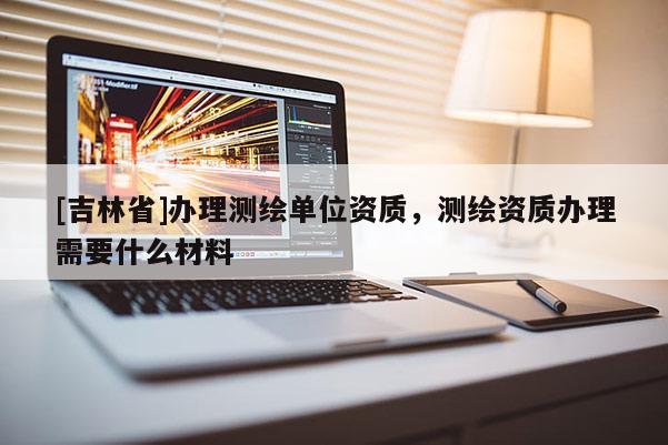 [吉林省]辦理測繪單位資質(zhì)，測繪資質(zhì)辦理需要什么材料